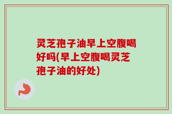 灵芝孢子油早上空腹喝好吗(早上空腹喝灵芝孢子油的好处)