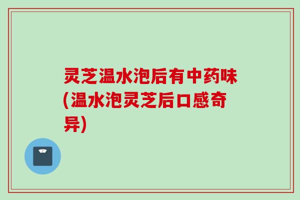 灵芝温水泡后有中药味(温水泡灵芝后口感奇异)