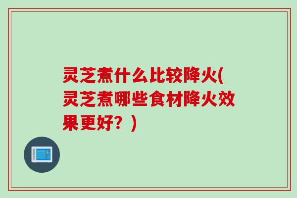 灵芝煮什么比较降火(灵芝煮哪些食材降火效果更好？)