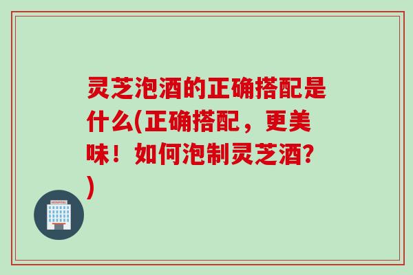 灵芝泡酒的正确搭配是什么(正确搭配，更美味！如何泡制灵芝酒？)