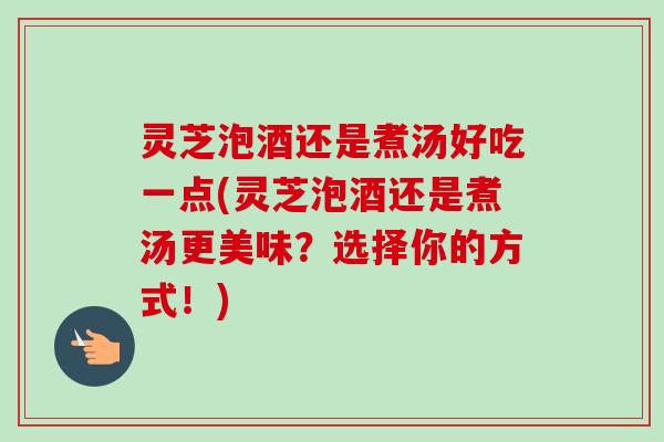 灵芝泡酒还是煮汤好吃一点(灵芝泡酒还是煮汤更美味？选择你的方式！)