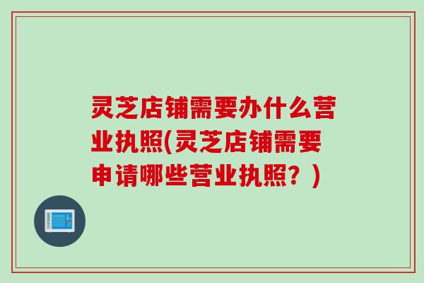 灵芝店铺需要办什么营业执照(灵芝店铺需要申请哪些营业执照？)