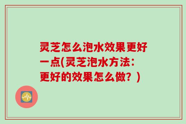 灵芝怎么泡水效果更好一点(灵芝泡水方法：更好的效果怎么做？)