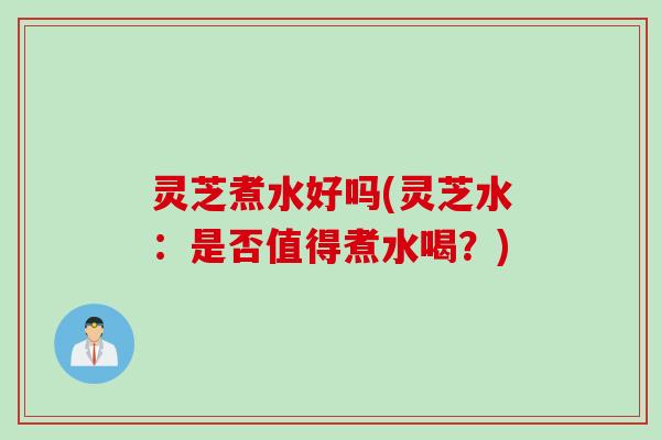 灵芝煮水好吗(灵芝水：是否值得煮水喝？)