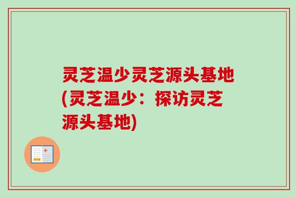 灵芝温少灵芝源头基地(灵芝温少：探访灵芝源头基地)