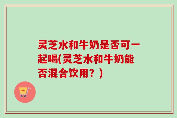 灵芝水和牛奶是否可一起喝(灵芝水和牛奶能否混合饮用？)