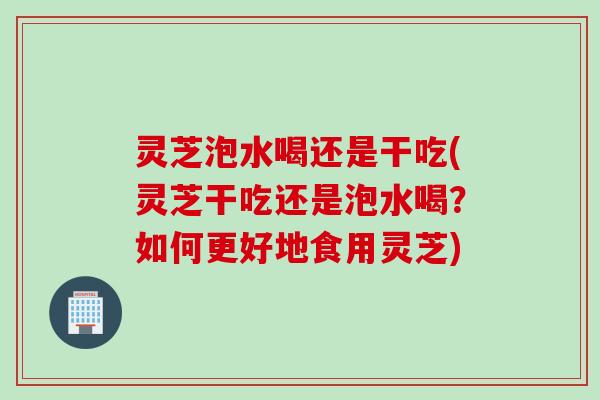灵芝泡水喝还是干吃(灵芝干吃还是泡水喝？如何更好地食用灵芝)