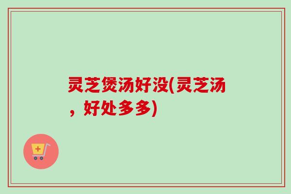灵芝煲汤好没(灵芝汤，好处多多)