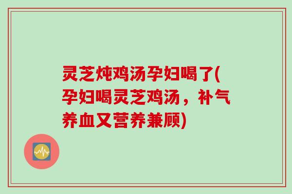 灵芝炖鸡汤孕妇喝了(孕妇喝灵芝鸡汤，补气养血又营养兼顾)