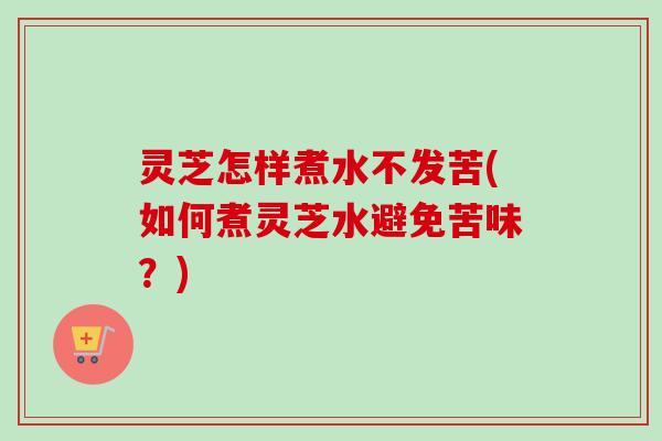 灵芝怎样煮水不发苦(如何煮灵芝水避免苦味？)