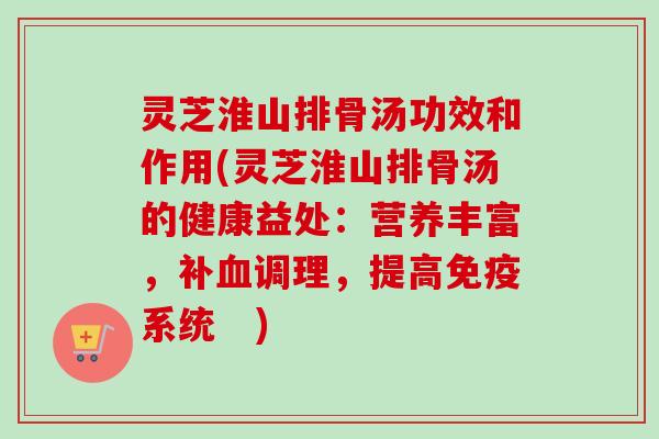 灵芝淮山排骨汤功效和作用(灵芝淮山排骨汤的健康益处：营养丰富，补调理，提高免疫系统　)