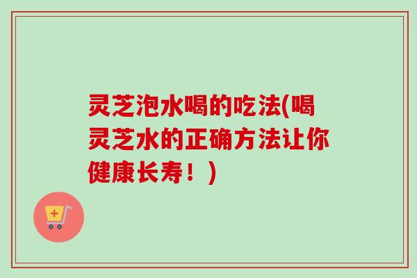 灵芝泡水喝的吃法(喝灵芝水的正确方法让你健康长寿！)