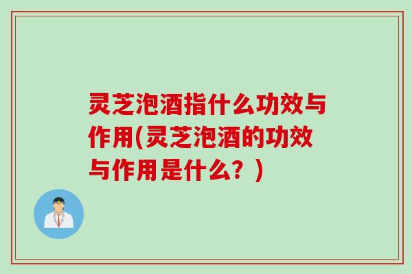 灵芝泡酒指什么功效与作用(灵芝泡酒的功效与作用是什么？)