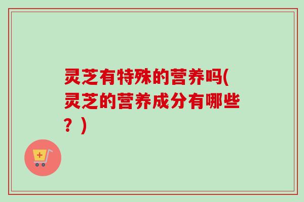 灵芝有特殊的营养吗(灵芝的营养成分有哪些？)