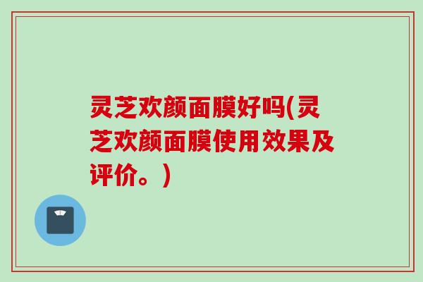 灵芝欢颜面膜好吗(灵芝欢颜面膜使用效果及评价。)