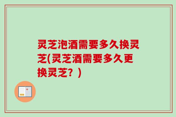 灵芝泡酒需要多久换灵芝(灵芝酒需要多久更换灵芝？)