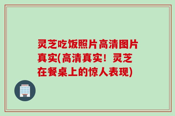 灵芝吃饭照片高清图片真实(高清真实！灵芝在餐桌上的惊人表现)