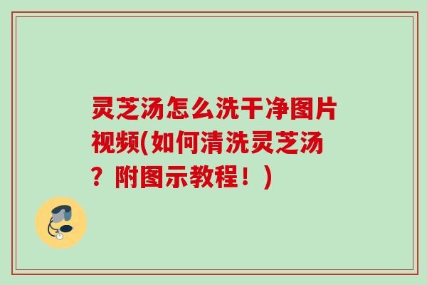 灵芝汤怎么洗干净图片视频(如何清洗灵芝汤？附图示教程！)