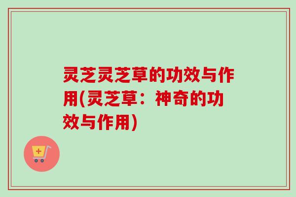 灵芝灵芝草的功效与作用(灵芝草：神奇的功效与作用)