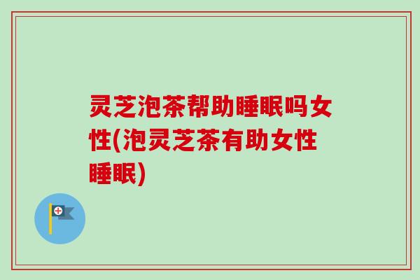 灵芝泡茶帮助睡眠吗女性(泡灵芝茶有助女性睡眠)