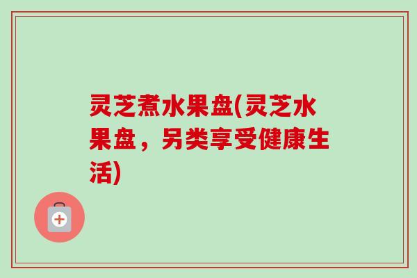 灵芝煮水果盘(灵芝水果盘，另类享受健康生活)