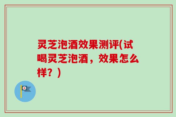 灵芝泡酒效果测评(试喝灵芝泡酒，效果怎么样？)