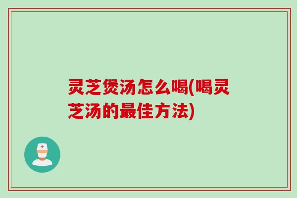 灵芝煲汤怎么喝(喝灵芝汤的佳方法)