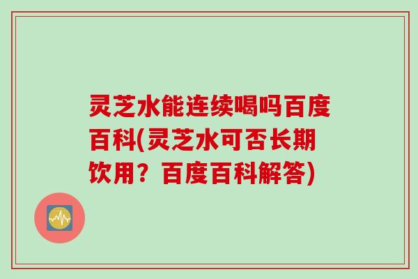 灵芝水能连续喝吗百度百科(灵芝水可否长期饮用？百度百科解答)