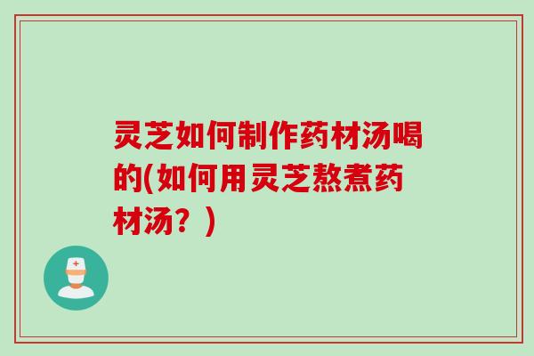 灵芝如何制作药材汤喝的(如何用灵芝熬煮药材汤？)