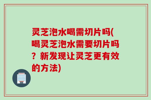 灵芝泡水喝需切片吗(喝灵芝泡水需要切片吗？新发现让灵芝更有效的方法)