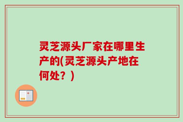 灵芝源头厂家在哪里生产的(灵芝源头产地在何处？)