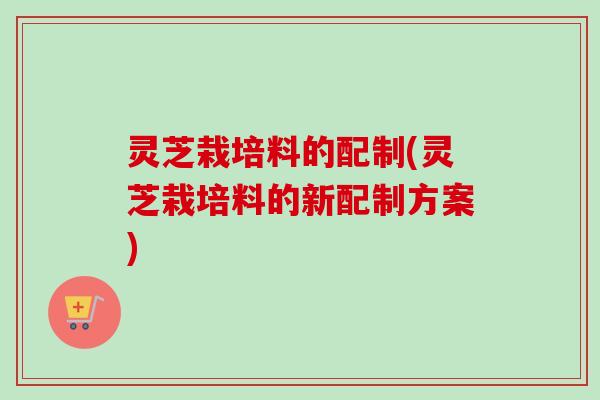 灵芝栽培料的配制(灵芝栽培料的新配制方案)