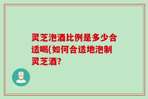 灵芝泡酒比例是多少合适喝(如何合适地泡制灵芝酒？