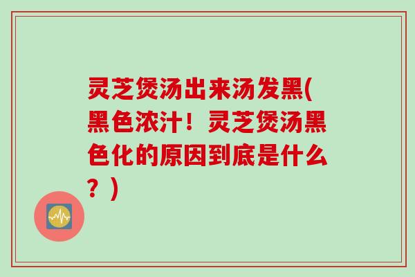 灵芝煲汤出来汤发黑(黑色浓汁！灵芝煲汤黑色化的原因到底是什么？)
