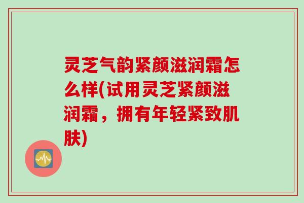 灵芝气韵紧颜滋润霜怎么样(试用灵芝紧颜滋润霜，拥有年轻紧致肌肤)