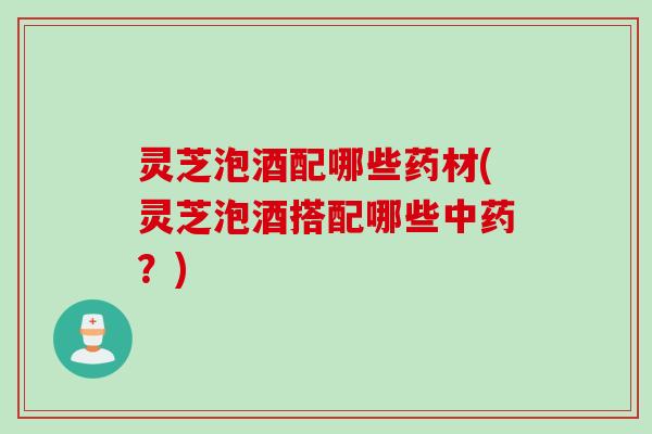 灵芝泡酒配哪些药材(灵芝泡酒搭配哪些？)