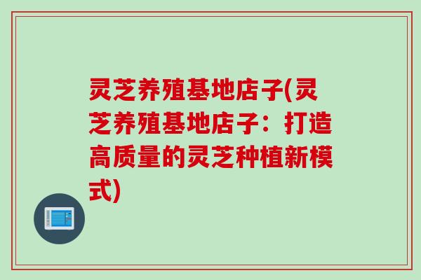 灵芝养殖基地店子(灵芝养殖基地店子：打造高质量的灵芝种植新模式)