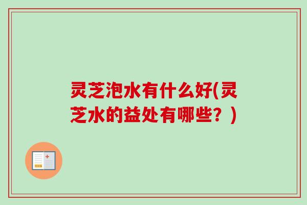 灵芝泡水有什么好(灵芝水的益处有哪些？)