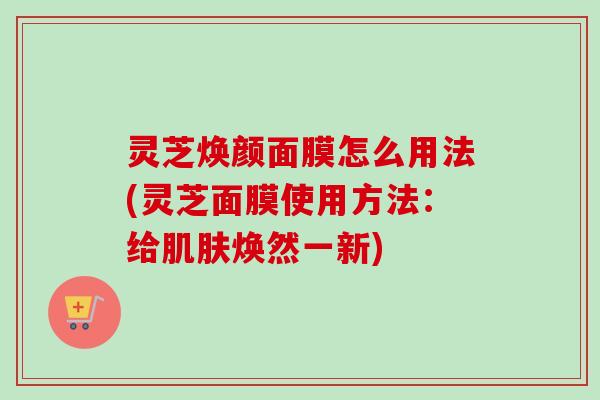 灵芝焕颜面膜怎么用法(灵芝面膜使用方法：给焕然一新)