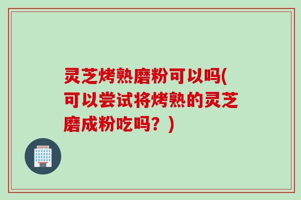 灵芝烤熟磨粉可以吗(可以尝试将烤熟的灵芝磨成粉吃吗？)