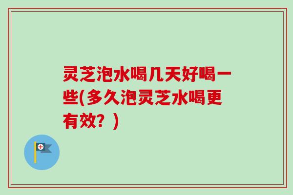 灵芝泡水喝几天好喝一些(多久泡灵芝水喝更有效？)