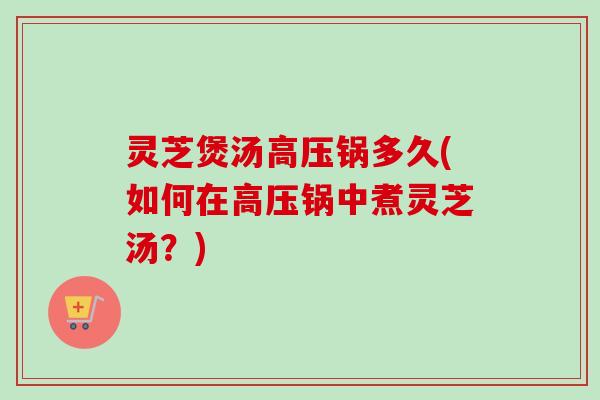 灵芝煲汤高压锅多久(如何在高压锅中煮灵芝汤？)