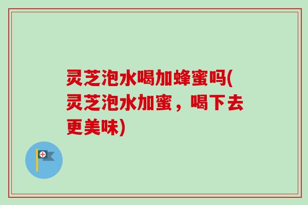 灵芝泡水喝加蜂蜜吗(灵芝泡水加蜜，喝下去更美味)