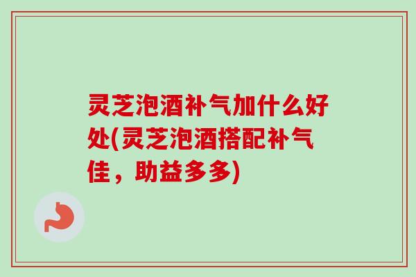 灵芝泡酒补气加什么好处(灵芝泡酒搭配补气佳，助益多多)