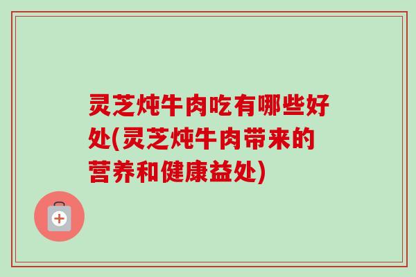 灵芝炖牛肉吃有哪些好处(灵芝炖牛肉带来的营养和健康益处)