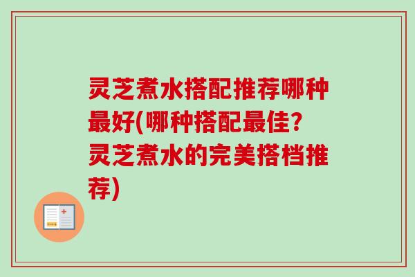 灵芝煮水搭配推荐哪种好(哪种搭配佳？灵芝煮水的完美搭档推荐)