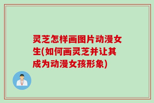 灵芝怎样画图片动漫女生(如何画灵芝并让其成为动漫女孩形象)