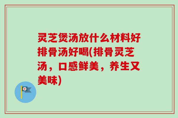 灵芝煲汤放什么材料好排骨汤好喝(排骨灵芝汤，口感鲜美，养生又美味)