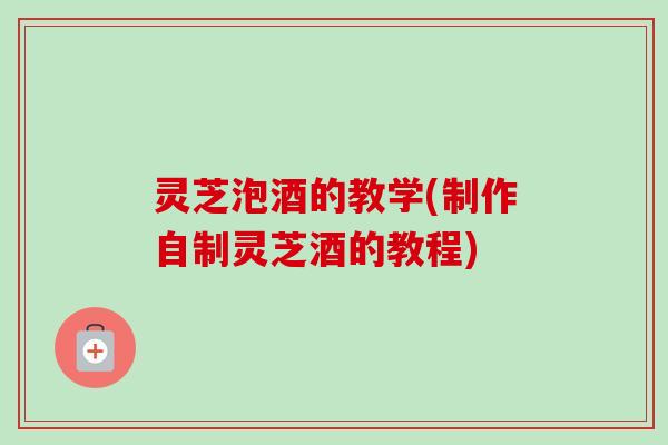 灵芝泡酒的教学(制作自制灵芝酒的教程)