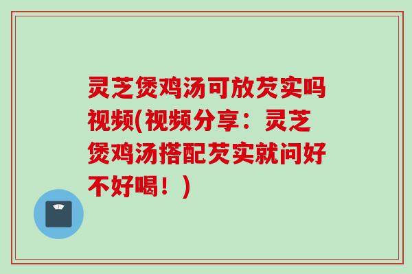 灵芝煲鸡汤可放芡实吗视频(视频分享：灵芝煲鸡汤搭配芡实就问好不好喝！)
